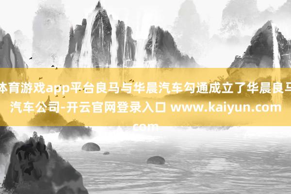 体育游戏app平台良马与华晨汽车勾通成立了华晨良马汽车公司-开云官网登录入口 www.kaiyun.com