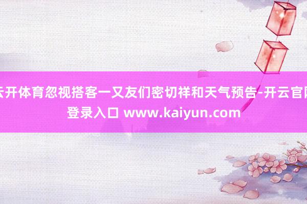 云开体育忽视搭客一又友们密切祥和天气预告-开云官网登录入口 www.kaiyun.com