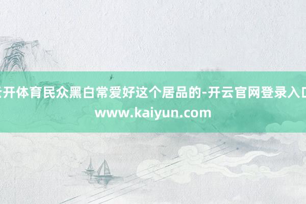 云开体育民众黑白常爱好这个居品的-开云官网登录入口 www.kaiyun.com