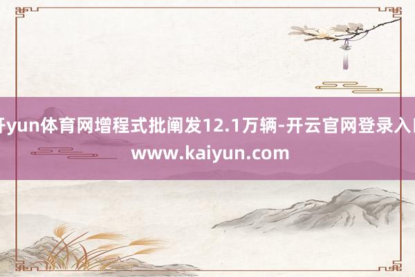 开yun体育网增程式批阐发12.1万辆-开云官网登录入口 www.kaiyun.com