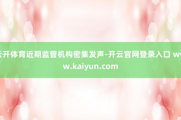 云开体育近期监管机构密集发声-开云官网登录入口 www.kaiyun.com