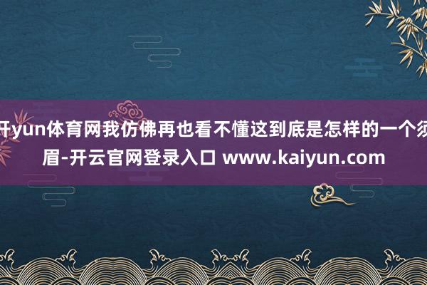 开yun体育网我仿佛再也看不懂这到底是怎样的一个须眉-开云官网登录入口 www.kaiyun.com