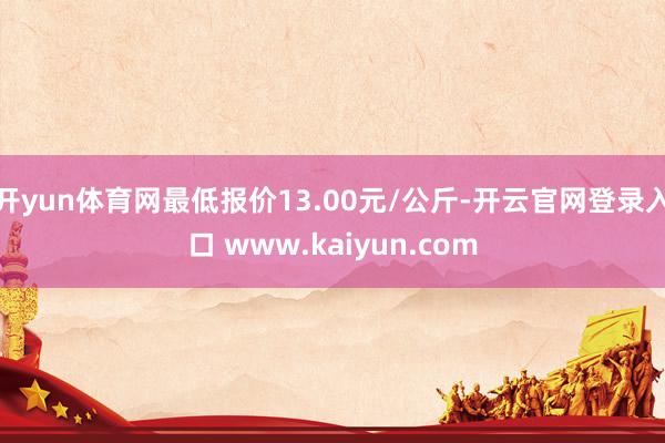 开yun体育网最低报价13.00元/公斤-开云官网登录入口 www.kaiyun.com