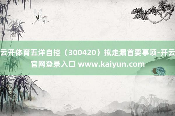 云开体育五洋自控（300420）拟走漏首要事项-开云官网登录入口 www.kaiyun.com