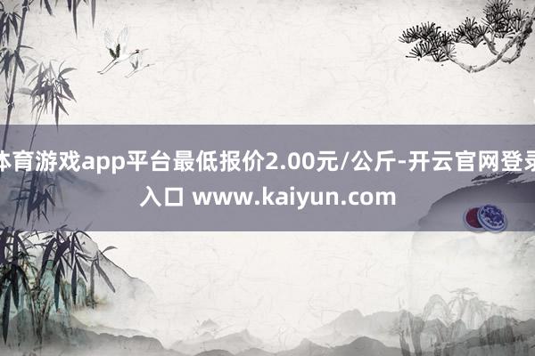 体育游戏app平台最低报价2.00元/公斤-开云官网登录入口 www.kaiyun.com