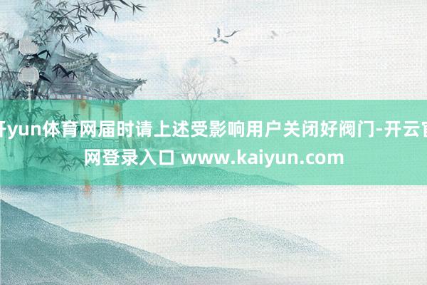 开yun体育网届时请上述受影响用户关闭好阀门-开云官网登录入口 www.kaiyun.com