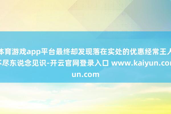 体育游戏app平台最终却发现落在实处的优惠经常王人不尽东说念见识-开云官网登录入口 www.kaiyun.com